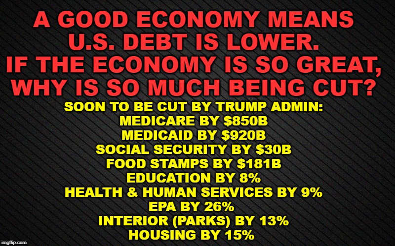 If Economy is so great, why is so much being cut? | A GOOD ECONOMY MEANS U.S. DEBT IS LOWER.
IF THE ECONOMY IS SO GREAT, WHY IS SO MUCH BEING CUT? SOON TO BE CUT BY TRUMP ADMIN:
MEDICARE BY $850B
MEDICAID BY $920B
SOCIAL SECURITY BY $30B
FOOD STAMPS BY $181B
EDUCATION BY 8%
HEALTH & HUMAN SERVICES BY 9%
EPA BY 26% 
INTERIOR (PARKS) BY 13%
HOUSING BY 15% | image tagged in economy,trump | made w/ Imgflip meme maker
