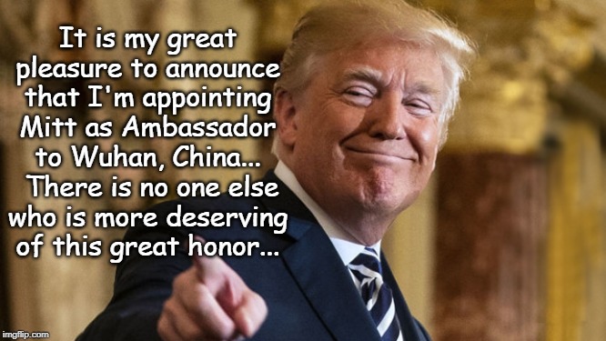 Ambassador to Wuhan, China... | It is my great pleasure to announce that I'm appointing Mitt as Ambassador to Wuhan, China...  There is no one else who is more deserving of this great honor... | image tagged in mitt romney,ambassador,honor,deserving | made w/ Imgflip meme maker