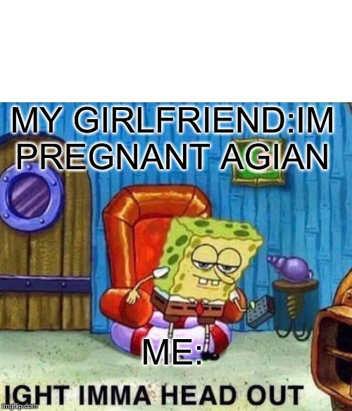 Spongebob Ight Imma Head Out | MY GIRLFRIEND:IM PREGNANT AGIAN; ME: | image tagged in memes,spongebob ight imma head out | made w/ Imgflip meme maker