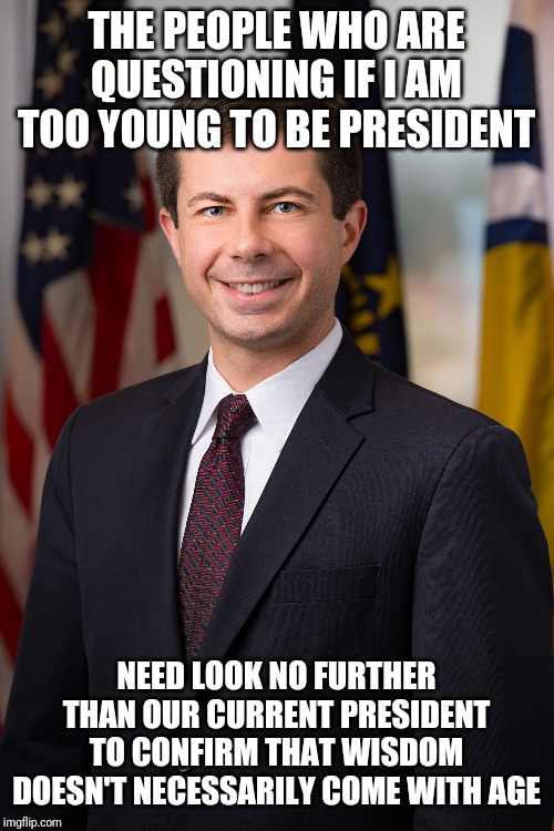 Peter Buttigieg | THE PEOPLE WHO ARE QUESTIONING IF I AM TOO YOUNG TO BE PRESIDENT; NEED LOOK NO FURTHER THAN OUR CURRENT PRESIDENT TO CONFIRM THAT WISDOM DOESN'T NECESSARILY COME WITH AGE | image tagged in peter buttigieg | made w/ Imgflip meme maker
