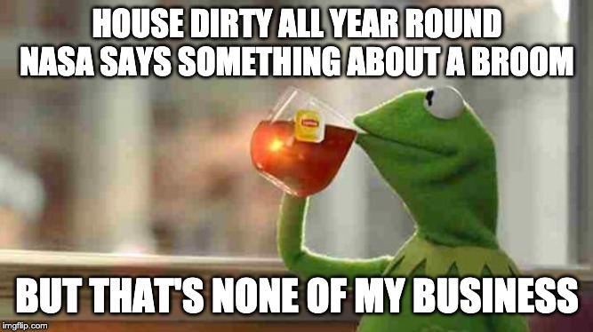Kermit sipping tea | HOUSE DIRTY ALL YEAR ROUND NASA SAYS SOMETHING ABOUT A BROOM; BUT THAT'S NONE OF MY BUSINESS | image tagged in kermit sipping tea | made w/ Imgflip meme maker