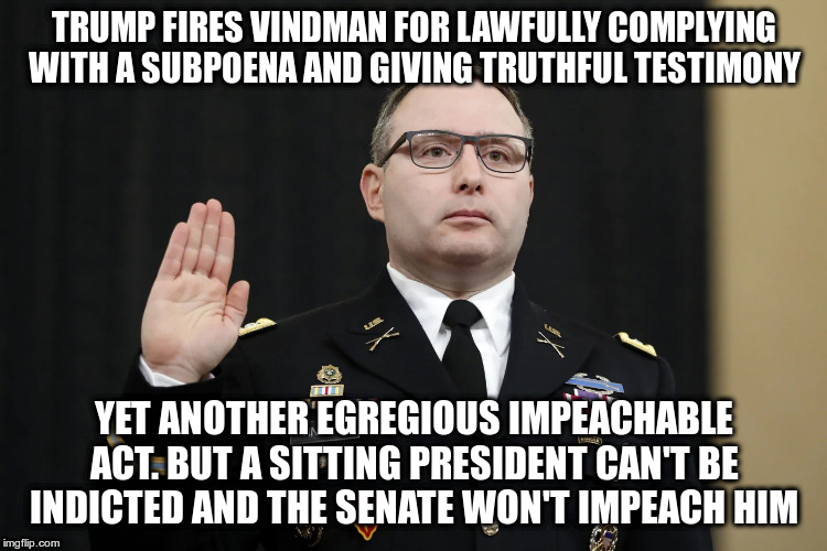 So how do you hold a president accountable who willingly flouts the law? | TRUMP FIRES VINDMAN FOR LAWFULLY COMPLYING WITH A SUBPOENA AND GIVING TRUTHFUL TESTIMONY; YET ANOTHER EGREGIOUS IMPEACHABLE ACT. BUT A SITTING PRESIDENT CAN'T BE INDICTED AND THE SENATE WON'T IMPEACH HIM | image tagged in trump,impeach trump,impeachment,vindman | made w/ Imgflip meme maker