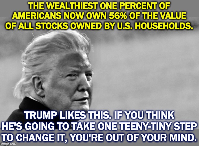 If you're rich, you should stay rich. If you're poor, you should stay poor. Everybody stays in place. Says Trump. | THE WEALTHIEST ONE PERCENT OF AMERICANS NOW OWN 56% OF THE VALUE OF ALL STOCKS OWNED BY U.S. HOUSEHOLDS. TRUMP LIKES THIS. IF YOU THINK HE'S GOING TO TAKE ONE TEENY-TINY STEP TO CHANGE IT, YOU'RE OUT OF YOUR MIND. | image tagged in trump tan in bw,trump,rich,poor,wealth,stuck | made w/ Imgflip meme maker