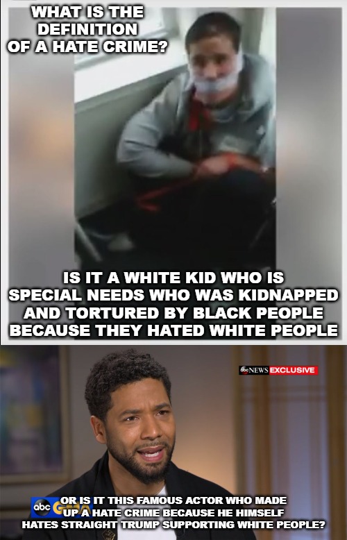 Ask an SJW progressive what they think. | WHAT IS THE DEFINITION OF A HATE CRIME? IS IT A WHITE KID WHO IS SPECIAL NEEDS WHO WAS KIDNAPPED AND TORTURED BY BLACK PEOPLE BECAUSE THEY HATED WHITE PEOPLE; OR IS IT THIS FAMOUS ACTOR WHO MADE UP A HATE CRIME BECAUSE HE HIMSELF HATES STRAIGHT TRUMP SUPPORTING WHITE PEOPLE? | image tagged in white hate crime victim,the real face of hate in america,hate crime | made w/ Imgflip meme maker