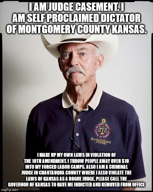 Judge casement | I AM JUDGE CASEMENT. I AM SELF PROCLAIMED DICTATOR OF MONTGOMERY COUNTY KANSAS. I MAKE UP MY OWN LAWS IN VIOLATION OF THE 10TH AMENDMENT. I THROW PEOPLE AWAY OVER $10 INTO MY FORCED LABOR CAMPS. ALSO I AM A CRIMINAL JUDGE IN CHAUTAUQUA COUNTY WHERE I ALSO VIOLATE THE LAWS OF KANSAS AS A ROGUE JUDGE. PLEASE CALL THE GOVERNOR OF KANSAS TO HAVE ME INDICTED AND REMOVED FROM OFFICE | image tagged in colleyville,casement,kansas,the dictator | made w/ Imgflip meme maker