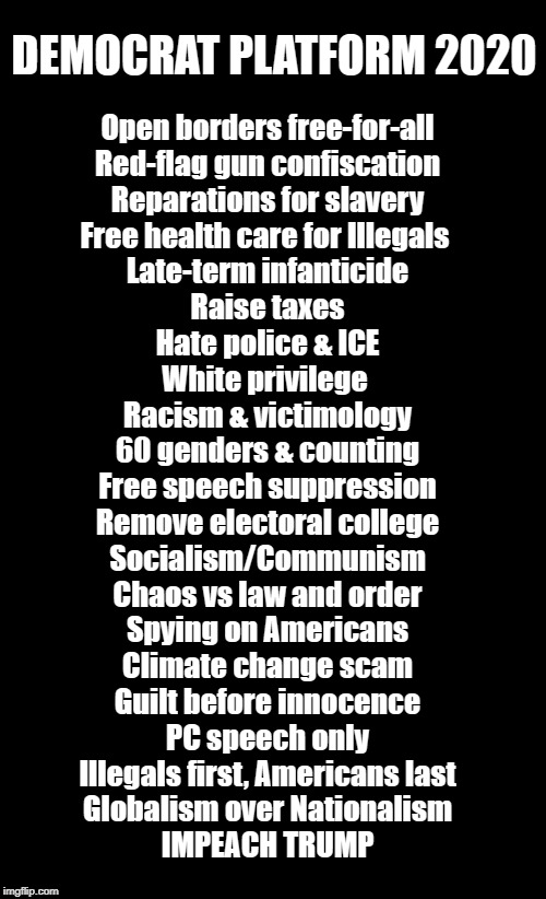 If Dems Win, America Loses | DEMOCRAT PLATFORM 2020; Open borders free-for-all
Red-flag gun confiscation
Reparations for slavery
Free health care for Illegals 
Late-term infanticide
Raise taxes
Hate police & ICE
White privilege 
Racism & victimology
60 genders & counting
Free speech suppression
Remove electoral college
Socialism/Communism
Chaos vs law and order
Spying on Americans
Climate change scam
Guilt before innocence
PC speech only
Illegals first, Americans last
Globalism over Nationalism
IMPEACH TRUMP | image tagged in politics,liberals,communist socialist,socialism,political memes,american politics | made w/ Imgflip meme maker