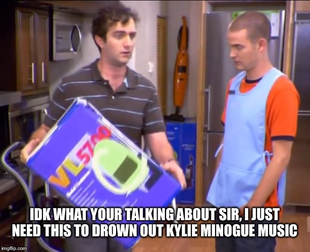 IDK WHAT YOUR TALKING ABOUT SIR, I JUST NEED THIS TO DROWN OUT KYLIE MINOGUE MUSIC | made w/ Imgflip meme maker