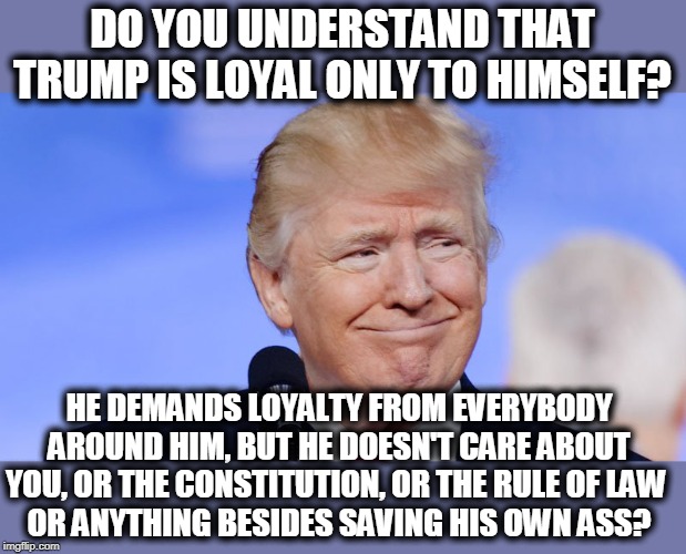 It's not about you, it's about him. It will never be about you. It won't even be about a pandemic. It can only be about him. | DO YOU UNDERSTAND THAT TRUMP IS LOYAL ONLY TO HIMSELF? HE DEMANDS LOYALTY FROM EVERYBODY AROUND HIM, BUT HE DOESN'T CARE ABOUT YOU, OR THE CONSTITUTION, OR THE RULE OF LAW 
OR ANYTHING BESIDES SAVING HIS OWN ASS? | image tagged in trump smile crazy,trump,loyalty,constitution,law | made w/ Imgflip meme maker