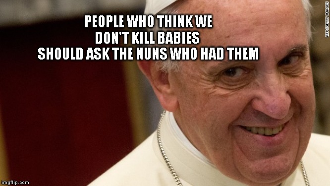 pope francis  | PEOPLE WHO THINK WE DON'T KILL BABIES 
 SHOULD ASK THE NUNS WHO HAD THEM | image tagged in pope francis | made w/ Imgflip meme maker