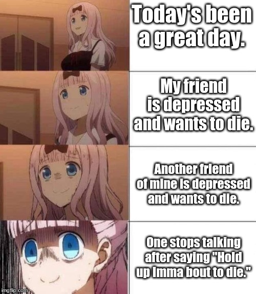 chika template | Today's been a great day. My friend is depressed and wants to die. Another friend of mine is depressed and wants to die. One stops talking after saying "Hold up Imma bout to die." | image tagged in chika template | made w/ Imgflip meme maker