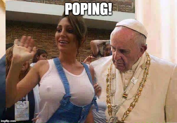 Pope Francis big tits | POPING! | image tagged in pope francis big tits | made w/ Imgflip meme maker