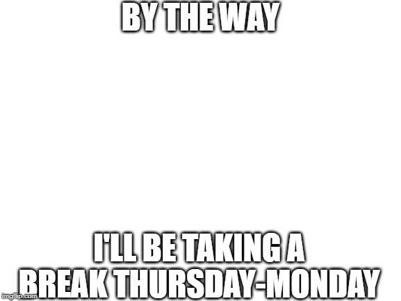 I'll try and post as many memes as I can tommorow! | BY THE WAY; I'LL BE TAKING A BREAK THURSDAY-MONDAY | image tagged in blank white template,imgflip | made w/ Imgflip meme maker
