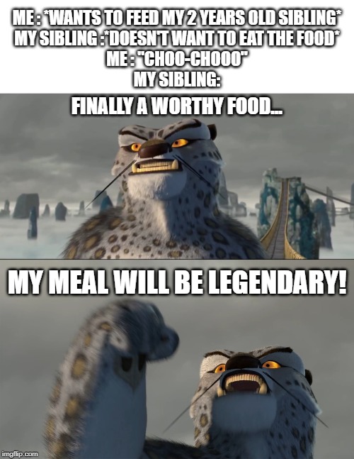 Finally a worthy opponent blank | ME : *WANTS TO FEED MY 2 YEARS OLD SIBLING*
MY SIBLING :*DOESN'T WANT TO EAT THE FOOD*
ME : "CHOO-CHOOO"
MY SIBLING:; FINALLY A WORTHY FOOD... MY MEAL WILL BE LEGENDARY! | image tagged in finally a worthy opponent blank | made w/ Imgflip meme maker