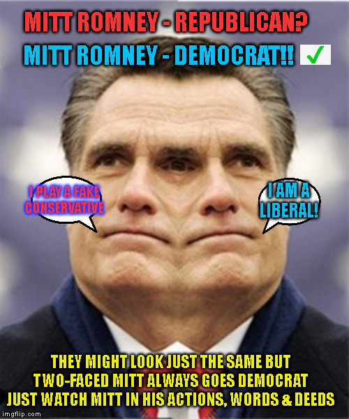 MITT ROMNEY - REPUBLICAN? MITT ROMNEY - DEMOCRAT!! I PLAY A FAKE
CONSERVATIVE; I AM A
LIBERAL! THEY MIGHT LOOK JUST THE SAME BUT
TWO-FACED MITT ALWAYS GOES DEMOCRAT

JUST WATCH MITT IN HIS ACTIONS, WORDS & DEEDS | made w/ Imgflip meme maker