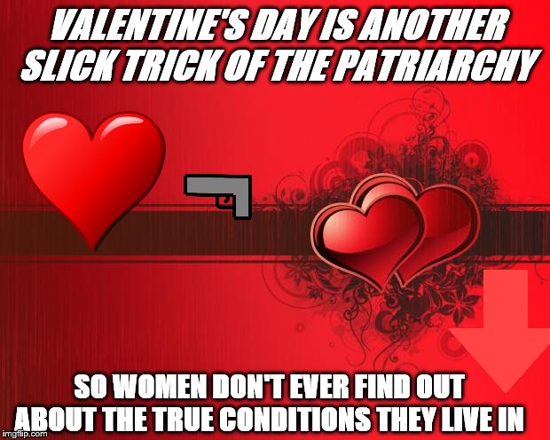 Valentines Day |  VALENTINE'S DAY IS ANOTHER SLICK TRICK OF THE PATRIARCHY; SO WOMEN DON'T EVER FIND OUT ABOUT THE TRUE CONDITIONS THEY LIVE IN | image tagged in valentines day | made w/ Imgflip meme maker