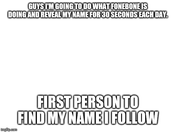 Blank White Template | GUYS I'M GOING TO DO WHAT FONEBONE IS DOING AND REVEAL MY NAME FOR 30 SECONDS EACH DAY. FIRST PERSON TO FIND MY NAME I FOLLOW | image tagged in blank white template | made w/ Imgflip meme maker