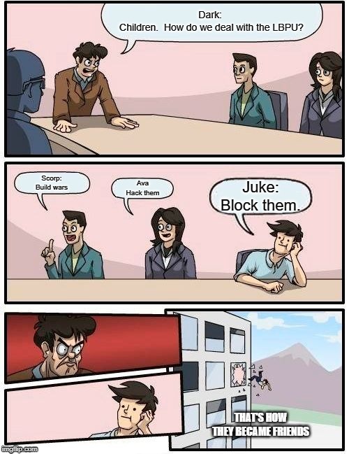 Boardroom Meeting Suggestion Meme | Dark: 
Children.  How do we deal with the LBPU? Scorp:
Build wars; Ava
Hack them; Juke:
Block them. THAT'S HOW THEY BECAME FRIENDS | image tagged in memes,boardroom meeting suggestion | made w/ Imgflip meme maker