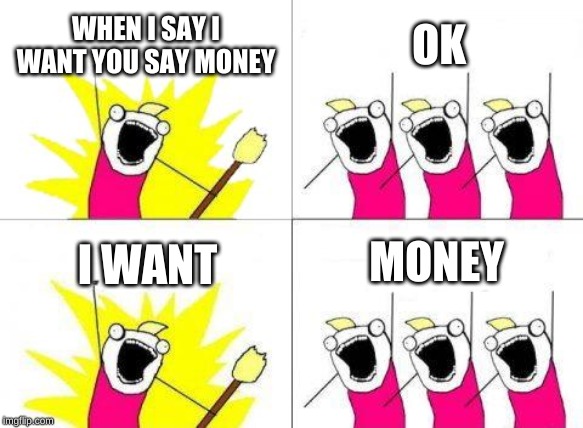 Money | WHEN I SAY I WANT YOU SAY MONEY; OK; MONEY; I WANT | image tagged in memes,what do we want | made w/ Imgflip meme maker