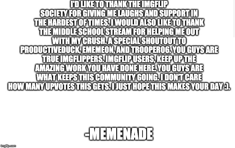 Blank meme template | I'D LIKE TO THANK THE IMGFLIP SOCIETY FOR GIVING ME LAUGHS AND SUPPORT IN THE HARDEST OF TIMES. I WOULD ALSO LIKE TO THANK THE MIDDLE SCHOOL STREAM FOR HELPING ME OUT WITH MY CRUSH. A SPECIAL SHOUTOUT TO PRODUCTIVEDUCK, EMEMEON, AND TROOPER06. YOU GUYS ARE TRUE IMGFLIPPERS. IMGFLIP USERS, KEEP UP THE AMAZING WORK YOU HAVE DONE HERE. YOU GUYS ARE WHAT KEEPS THIS COMMUNITY GOING. I DON'T CARE HOW MANY UPVOTES THIS GETS. I JUST HOPE THIS MAKES YOUR DAY :). -MEMENADE | image tagged in blank meme template | made w/ Imgflip meme maker
