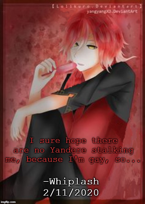 Whiplash Quote (and yes, the art is another thing I fixed up to make it look like Whiplash) | I sure hope there are no Yandere stalking me, because I'm gay, so... -Whiplash
2/11/2020 | image tagged in quotes,whiplash | made w/ Imgflip meme maker