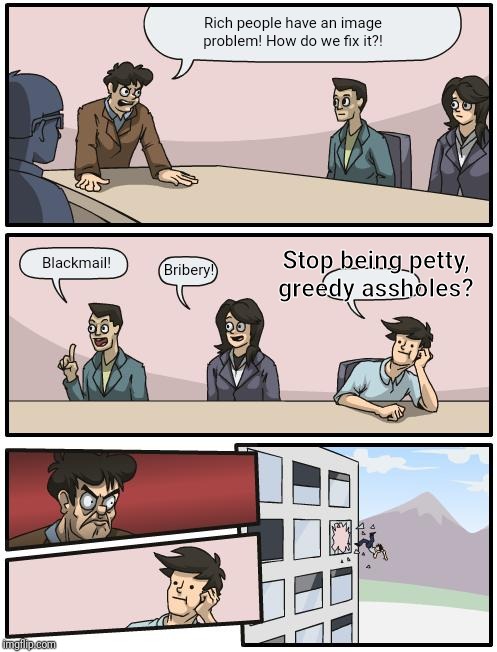boardroom suggestion | Rich people have an image problem! How do we fix it?! Bribery! Blackmail! Stop being petty, greedy assholes? | image tagged in boardroom suggestion | made w/ Imgflip meme maker