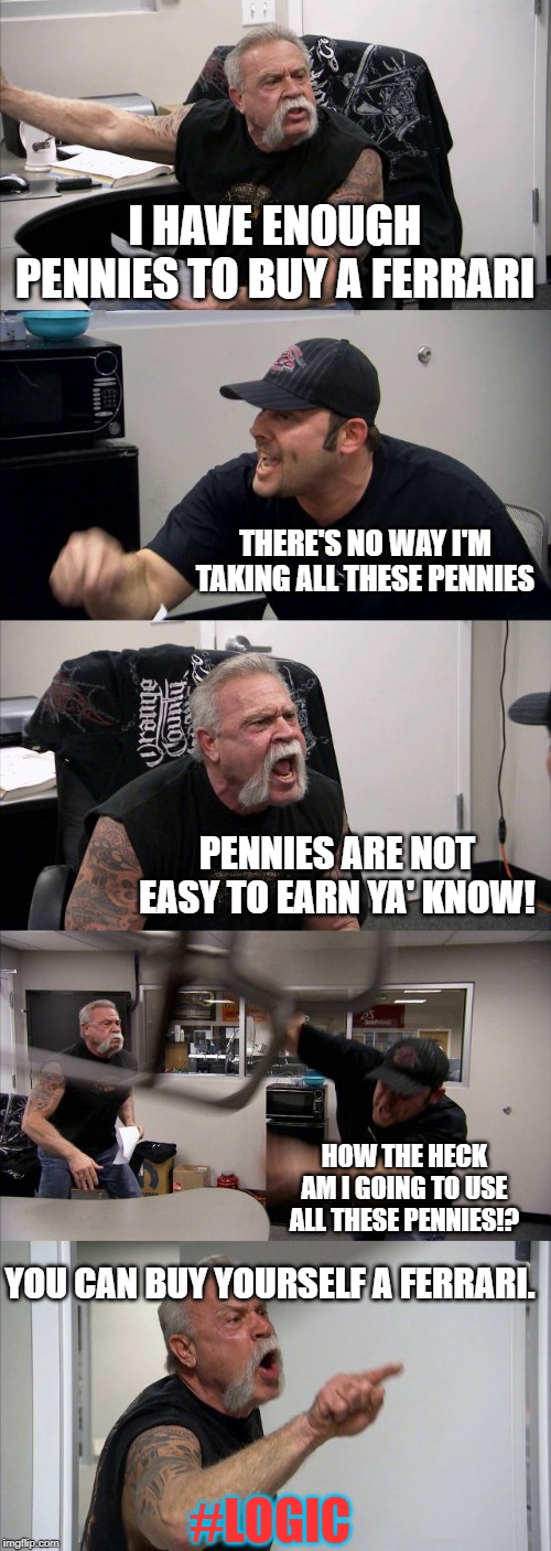 American Chopper Argument Meme | I HAVE ENOUGH PENNIES TO BUY A FERRARI; THERE'S NO WAY I'M TAKING ALL THESE PENNIES; PENNIES ARE NOT EASY TO EARN YA' KNOW! HOW THE HECK AM I GOING TO USE ALL THESE PENNIES!? YOU CAN BUY YOURSELF A FERRARI. #LOGIC | image tagged in memes,american chopper argument | made w/ Imgflip meme maker