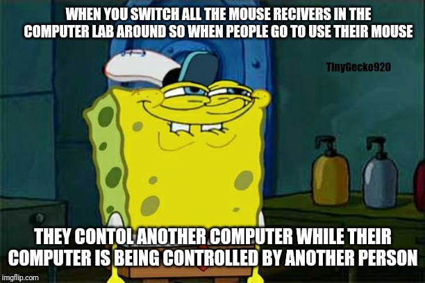 When you switch all the mouse receivers around in the computer lab. | WHEN YOU SWITCH ALL THE MOUSE RECIVERS IN THE COMPUTER LAB AROUND SO WHEN PEOPLE GO TO USE THEIR MOUSE; TinyGecko920; THEY CONTOL ANOTHER COMPUTER WHILE THEIR COMPUTER IS BEING CONTROLLED BY ANOTHER PERSON | image tagged in memes,spongebob,mouse reciver,troll,mouse,computer | made w/ Imgflip meme maker