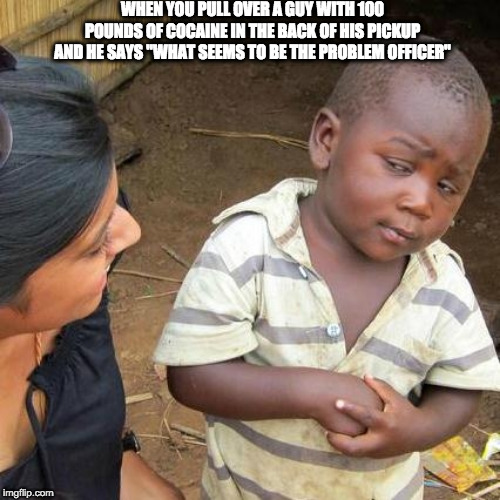 Third World Skeptical Kid Meme | WHEN YOU PULL OVER A GUY WITH 100 POUNDS OF COCAINE IN THE BACK OF HIS PICKUP AND HE SAYS "WHAT SEEMS TO BE THE PROBLEM OFFICER" | image tagged in memes,third world skeptical kid | made w/ Imgflip meme maker