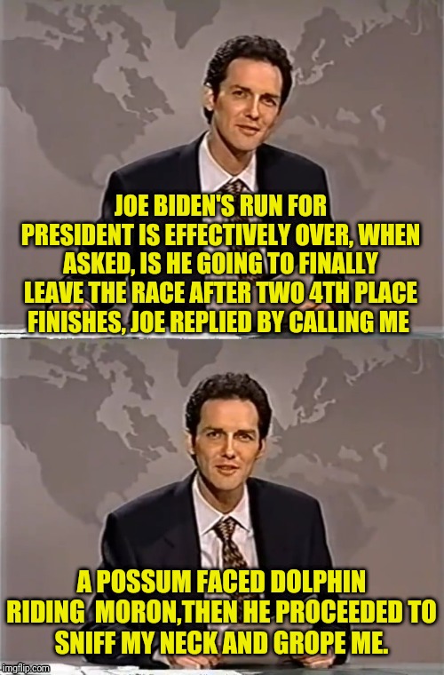 WEEKEND UPDATE WITH NORM | JOE BIDEN'S RUN FOR PRESIDENT IS EFFECTIVELY OVER, WHEN ASKED, IS HE GOING TO FINALLY LEAVE THE RACE AFTER TWO 4TH PLACE FINISHES, JOE REPLIED BY CALLING ME; A POSSUM FACED DOLPHIN RIDING  MORON,THEN HE PROCEEDED TO
SNIFF MY NECK AND GROPE ME. | image tagged in weekend update with norm,joe biden,creepy joe biden,democrat,new hampshire,political meme | made w/ Imgflip meme maker