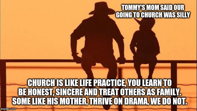 Cowboy wisdom to improve the world start by improving you | TOMMY'S MOM SAID OUR GOING TO CHURCH WAS SILLY; CHURCH IS LIKE LIFE PRACTICE, YOU LEARN TO BE HONEST, SINCERE AND TREAT OTHERS AS FAMILY.  SOME LIKE HIS MOTHER, THRIVE ON DRAMA, WE DO NOT. | image tagged in cowboy father and son,cowboy wisdom,faith,no drama,improve you,the best me i can be | made w/ Imgflip meme maker