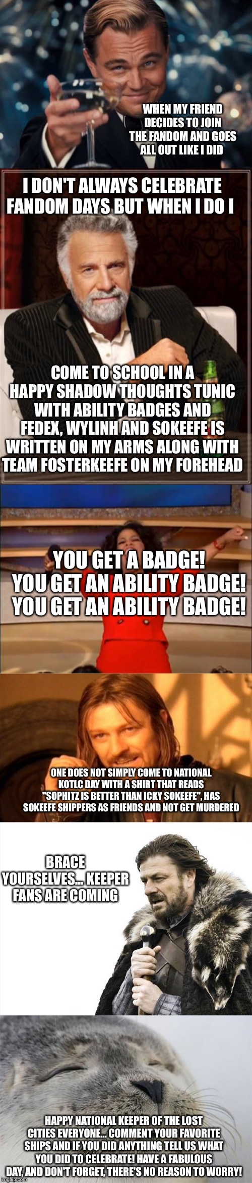 WHEN MY FRIEND DECIDES TO JOIN THE FANDOM AND GOES ALL OUT LIKE I DID; I DON'T ALWAYS CELEBRATE FANDOM DAYS BUT WHEN I DO I; COME TO SCHOOL IN A HAPPY SHADOW THOUGHTS TUNIC WITH ABILITY BADGES AND FEDEX, WYLINH AND SOKEEFE IS WRITTEN ON MY ARMS ALONG WITH TEAM FOSTERKEEFE ON MY FOREHEAD; YOU GET A BADGE! YOU GET AN ABILITY BADGE! YOU GET AN ABILITY BADGE! ONE DOES NOT SIMPLY COME TO NATIONAL KOTLC DAY WITH A SHIRT THAT READS "SOPHITZ IS BETTER THAN ICKY SOKEEFE", HAS SOKEEFE SHIPPERS AS FRIENDS AND NOT GET MURDERED; BRACE YOURSELVES... KEEPER FANS ARE COMING; HAPPY NATIONAL KEEPER OF THE LOST CITIES EVERYONE... COMMENT YOUR FAVORITE SHIPS AND IF YOU DID ANYTHING TELL US WHAT YOU DID TO CELEBRATE! HAVE A FABULOUS DAY, AND DON'T FORGET, THERE'S NO REASON TO WORRY! | image tagged in memes,the most interesting man in the world,brace yourselves x is coming,one does not simply,leonardo dicaprio cheers,satisfied | made w/ Imgflip meme maker