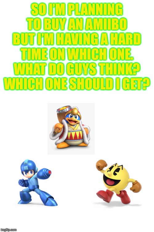 Mega man, Pac-man, or Dedede... | SO I’M PLANNING TO BUY AN AMIIBO BUT I’M HAVING A HARD TIME ON WHICH ONE. WHAT DO GUYS THINK? WHICH ONE SHOULD I GET? | image tagged in blank white template | made w/ Imgflip meme maker