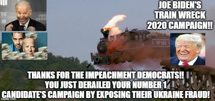 Thanks for the Impeachment!! Joe Biden's Train Wreck 2020 Campaign!! | JOE BIDEN'S TRAIN WRECK 2020 CAMPAIGN!! THANKS FOR THE IMPEACHMENT DEMOCRATS!! YOU JUST DERAILED YOUR NUMBER 1 CANDIDATE'S CAMPAIGN BY EXPOSING THEIR UKRAINE FRAUD! | image tagged in impeachment,joe biden,trump | made w/ Imgflip meme maker