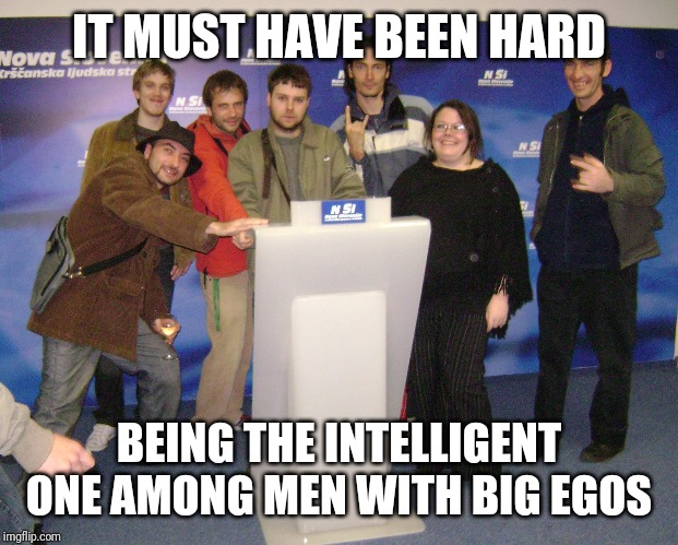 IT MUST HAVE BEEN HARD; BEING THE INTELLIGENT ONE AMONG MEN WITH BIG EGOS | made w/ Imgflip meme maker