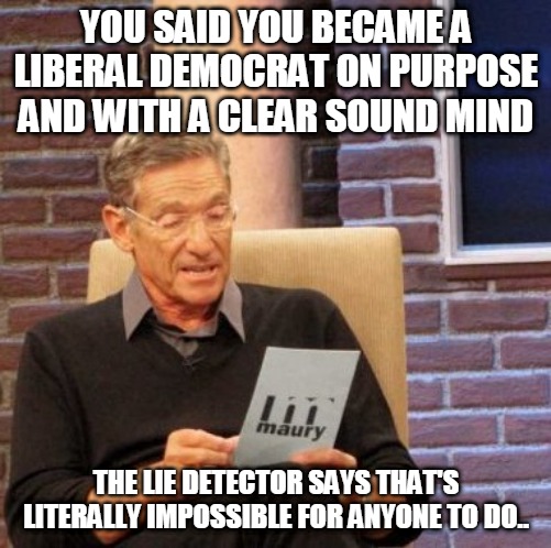 The Impossible Democrat | YOU SAID YOU BECAME A LIBERAL DEMOCRAT ON PURPOSE AND WITH A CLEAR SOUND MIND; THE LIE DETECTOR SAYS THAT'S LITERALLY IMPOSSIBLE FOR ANYONE TO DO.. | image tagged in memes,maury lie detector,crying liberals,crying democrats | made w/ Imgflip meme maker
