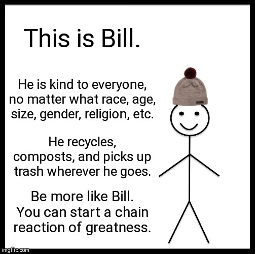 Be Like Bill | This is Bill. He is kind to everyone, no matter what race, age, size, gender, religion, etc. He recycles, composts, and picks up trash wherever he goes. Be more like Bill. You can start a chain reaction of greatness. | image tagged in memes,be like bill | made w/ Imgflip meme maker