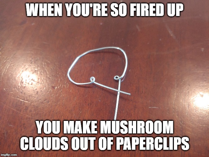 Fired Up | WHEN YOU'RE SO FIRED UP; YOU MAKE MUSHROOM CLOUDS OUT OF PAPERCLIPS | image tagged in fired | made w/ Imgflip meme maker