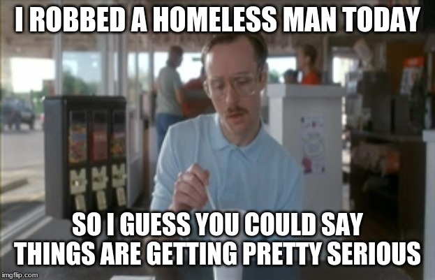 So I Guess You Can Say Things Are Getting Pretty Serious | I ROBBED A HOMELESS MAN TODAY; SO I GUESS YOU COULD SAY THINGS ARE GETTING PRETTY SERIOUS | image tagged in memes,so i guess you can say things are getting pretty serious | made w/ Imgflip meme maker