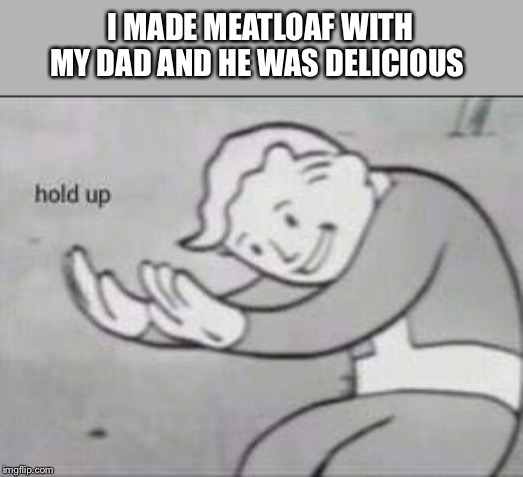 Fallout Hold Up | I MADE MEATLOAF WITH MY DAD AND HE WAS DELICIOUS | image tagged in fallout hold up | made w/ Imgflip meme maker