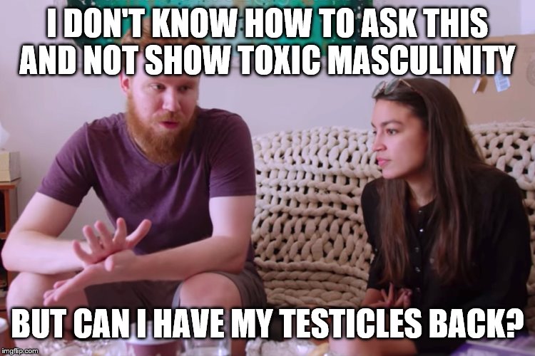 AOc and soyboy boyfriend | I DON'T KNOW HOW TO ASK THIS AND NOT SHOW TOXIC MASCULINITY; BUT CAN I HAVE MY TESTICLES BACK? | image tagged in aoc and soyboy boyfriend | made w/ Imgflip meme maker