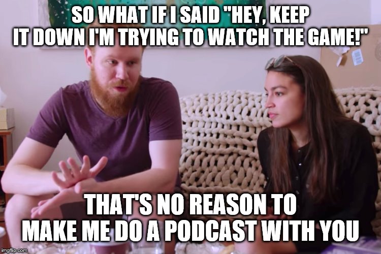 AOc and soyboy boyfriend | SO WHAT IF I SAID "HEY, KEEP IT DOWN I'M TRYING TO WATCH THE GAME!"; THAT'S NO REASON TO MAKE ME DO A PODCAST WITH YOU | image tagged in aoc and soyboy boyfriend | made w/ Imgflip meme maker