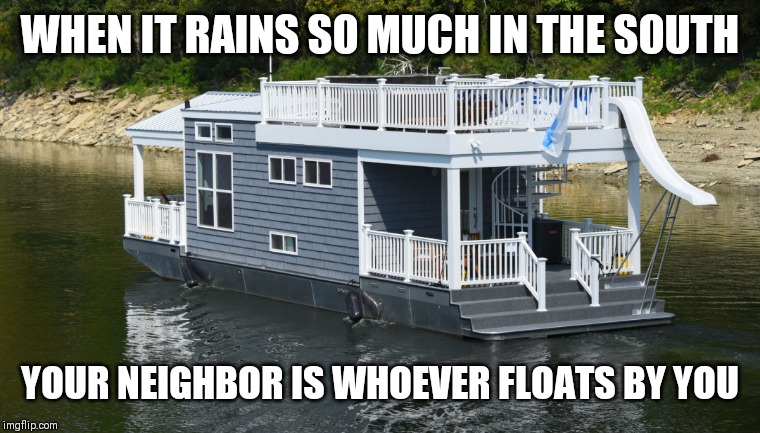 Rain In The South | WHEN IT RAINS SO MUCH IN THE SOUTH; YOUR NEIGHBOR IS WHOEVER FLOATS BY YOU | image tagged in flood,rain,south | made w/ Imgflip meme maker
