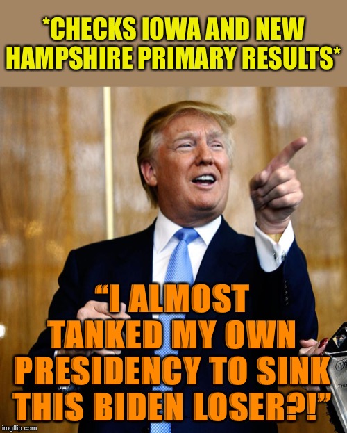 (Then again: Maybe OJT/Giuliani’s dirt-manufacturing efforts succeeded!) | *CHECKS IOWA AND NEW HAMPSHIRE PRIMARY RESULTS*; “I ALMOST TANKED MY OWN PRESIDENCY TO SINK THIS BIDEN LOSER?!” | image tagged in biden,election 2020,iowa caucus,new hampshire,trump impeachment,rigged elections | made w/ Imgflip meme maker