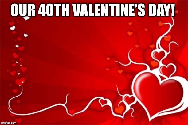 Valentine | OUR 40TH VALENTINE’S DAY! | image tagged in valentine | made w/ Imgflip meme maker