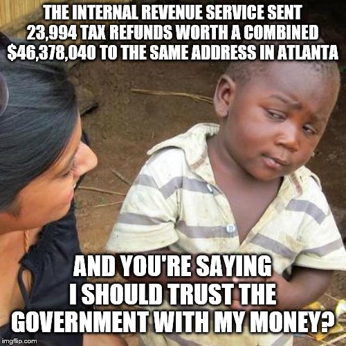 Third World Skeptical Kid Meme | THE INTERNAL REVENUE SERVICE SENT 23,994 TAX REFUNDS WORTH A COMBINED $46,378,040 TO THE SAME ADDRESS IN ATLANTA; AND YOU'RE SAYING I SHOULD TRUST THE GOVERNMENT WITH MY MONEY? | image tagged in memes,third world skeptical kid | made w/ Imgflip meme maker