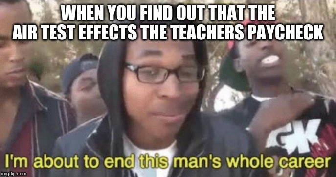 I’m about to end this man’s whole career | WHEN YOU FIND OUT THAT THE AIR TEST EFFECTS THE TEACHERS PAYCHECK | image tagged in im about to end this mans whole career | made w/ Imgflip meme maker