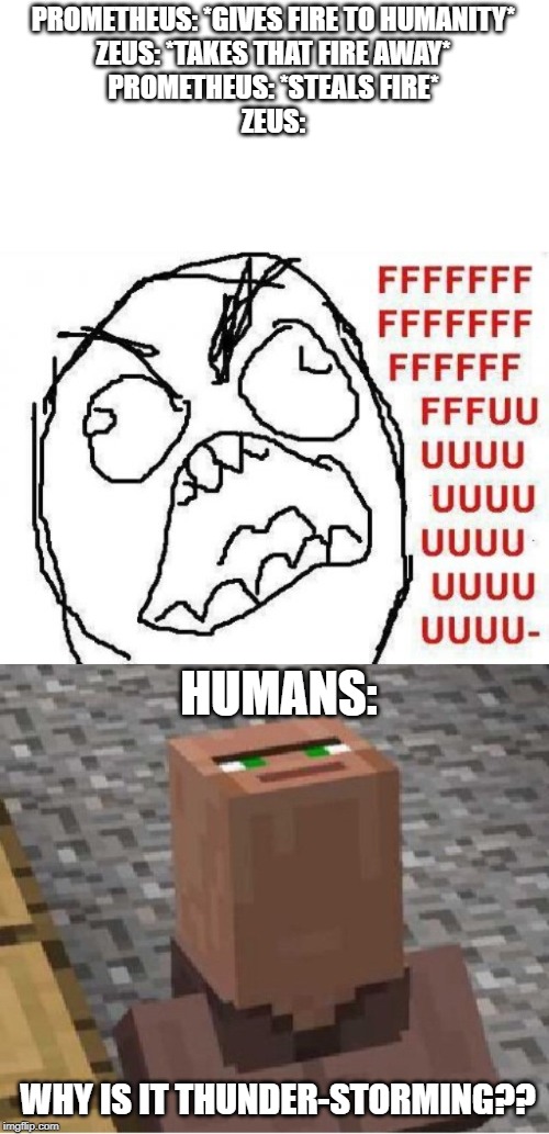 Why is it | PROMETHEUS: *GIVES FIRE TO HUMANITY*
ZEUS: *TAKES THAT FIRE AWAY*
PROMETHEUS: *STEALS FIRE*
ZEUS:; HUMANS:; WHY IS IT THUNDER-STORMING?? | image tagged in memes,fffffffuuuuuuuuuuuu,greek mythology,minecraft | made w/ Imgflip meme maker