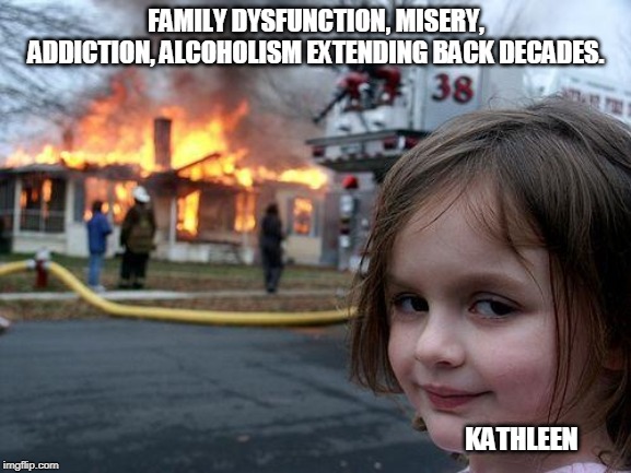 Disaster Girl | FAMILY DYSFUNCTION, MISERY, ADDICTION, ALCOHOLISM EXTENDING BACK DECADES. KATHLEEN | image tagged in memes,disaster girl | made w/ Imgflip meme maker