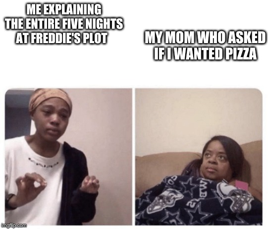Me explaining why | ME EXPLAINING THE ENTIRE FIVE NIGHTS AT FREDDIE'S PLOT; MY MOM WHO ASKED IF I WANTED PIZZA | image tagged in me explaining why | made w/ Imgflip meme maker