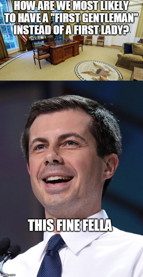 Our Current Paradox | HOW ARE WE MOST LIKELY TO HAVE A "FIRST GENTLEMAN" INSTEAD OF A FIRST LADY? THIS FINE FELLA | image tagged in first lady,first gentleman,oval office,presidency,pete buttigieg,gay | made w/ Imgflip meme maker